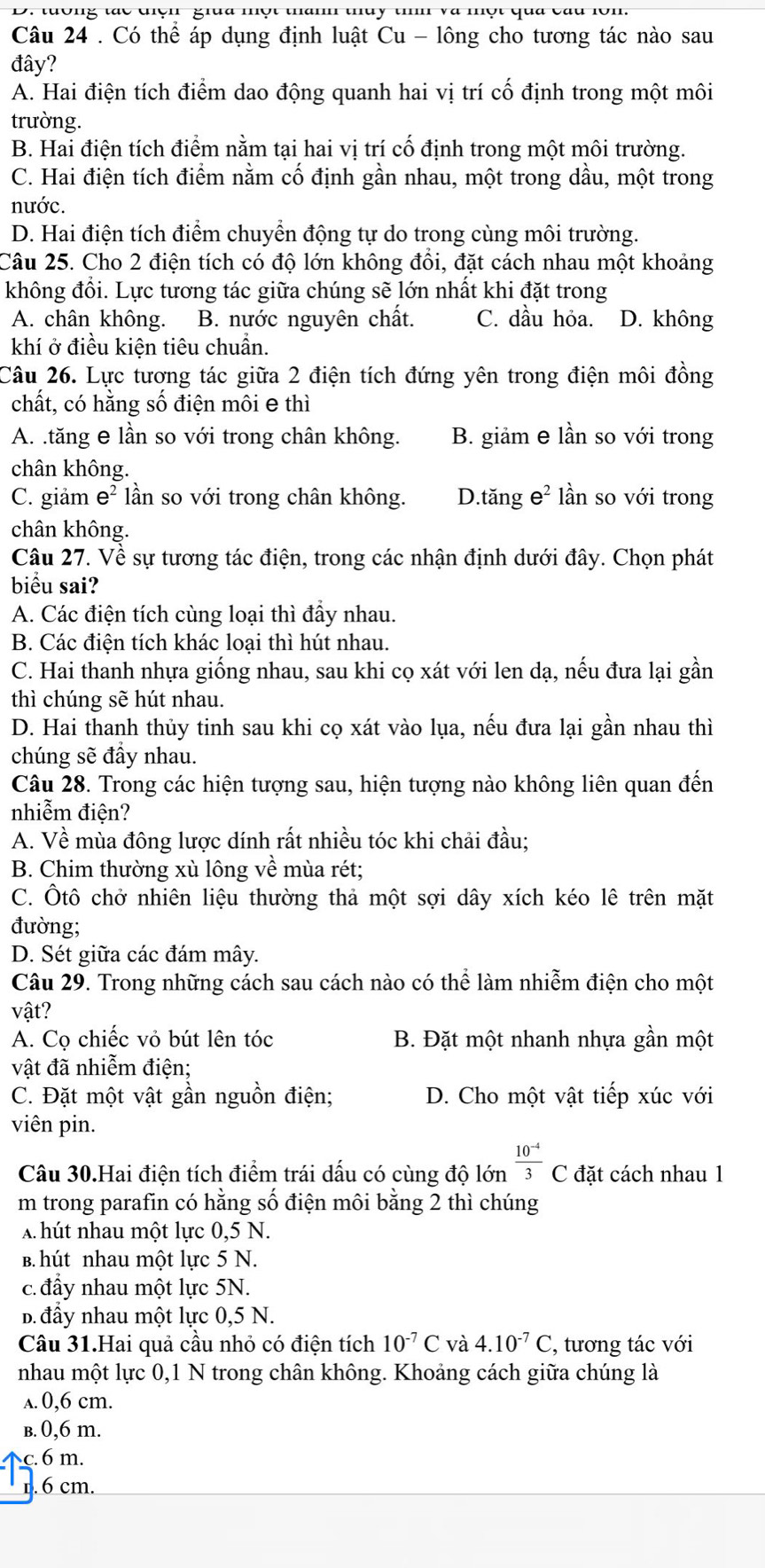 D. tưông tác tiện  giữa một thanh thủy tih và một qua cau lôn.
Câu 24 . Có thể áp dụng định luật Cu - lông cho tương tác nào sau
đây?
A. Hai điện tích điểm dao động quanh hai vị trí cố định trong một môi
trường.
B. Hai điện tích điểm nằm tại hai vị trí cố định trong một môi trường.
C. Hai điện tích điểm nằm cố định gần nhau, một trong dầu, một trong
nước.
D. Hai điện tích điểm chuyển động tự do trong cùng môi trường.
Câu 25. Cho 2 điện tích có độ lớn không đổi, đặt cách nhau một khoảng
không đổi. Lực tương tác giữa chúng sẽ lớn nhất khi đặt trong
A. chân không. B. nước nguyên chất. C. dầu hỏa. D. không
khí ở điều kiện tiêu chuẩn.
Câu 26. Lực tương tác giữa 2 điện tích đứng yên trong điện môi đồng
chất, có hằng số điện môi e thì
A. .tăng e lần so với trong chân không. B. giảm e lần so với trong
chân không.
C. giảm e ² lần so với trong chân không. D.tăng e^2 lần so với trong
chân không.
Câu 27. Về sự tương tác điện, trong các nhận định dưới đây. Chọn phát
biểu sai?
A. Các điện tích cùng loại thì đầy nhau.
B. Các điện tích khác loại thì hút nhau.
C. Hai thanh nhựa giống nhau, sau khi cọ xát với len dạ, nếu đưa lại gần
thì chúng sẽ hút nhau.
D. Hai thanh thủy tinh sau khi cọ xát vào lụa, nếu đưa lại gần nhau thì
chúng sẽ đầy nhau.
Câu 28. Trong các hiện tượng sau, hiện tượng nào không liên quan đến
nhiễm điện?
A. Về mùa đông lược dính rất nhiều tóc khi chải đầu;
B. Chim thường xù lông về mùa rét;
C. Ôtô chở nhiên liệu thường thả một sợi dây xích kéo lê trên mặt
đường;
D. Sét giữa các đám mây.
Câu 29. Trong những cách sau cách nào có thể làm nhiễm điện cho một
vật?
A. Cọ chiếc vỏ bút lên tóc B. Đặt một nhanh nhựa gần một
vật đã nhiễm điện;
C. Đặt một vật gần nguồn điện; D. Cho một vật tiếp xúc với
viên pin.
Câu 30.Hai điện tích điểm trái dấu có cùng độ lớn  (10^(-4))/3 C đặt cách nhau 1
m trong parafin có hằng số điện môi bằng 2 thì chúng
A hút nhau một lực 0,5 N.
B. hút nhau một lực 5 N.
c.đẩy nhau một lực 5N.
B. đầy nhau một lực 0,5 N.
Câu 31.Hai quả cầu nhỏ có điện tích 10^(-7)C và 4.10^(-7)C , tương tác với
nhau một lực 0,1 N trong chân không. Khoảng cách giữa chúng là
a. 0,6 cm.
b. 0,6 m.
c. 6 m.
1. 6 cm.