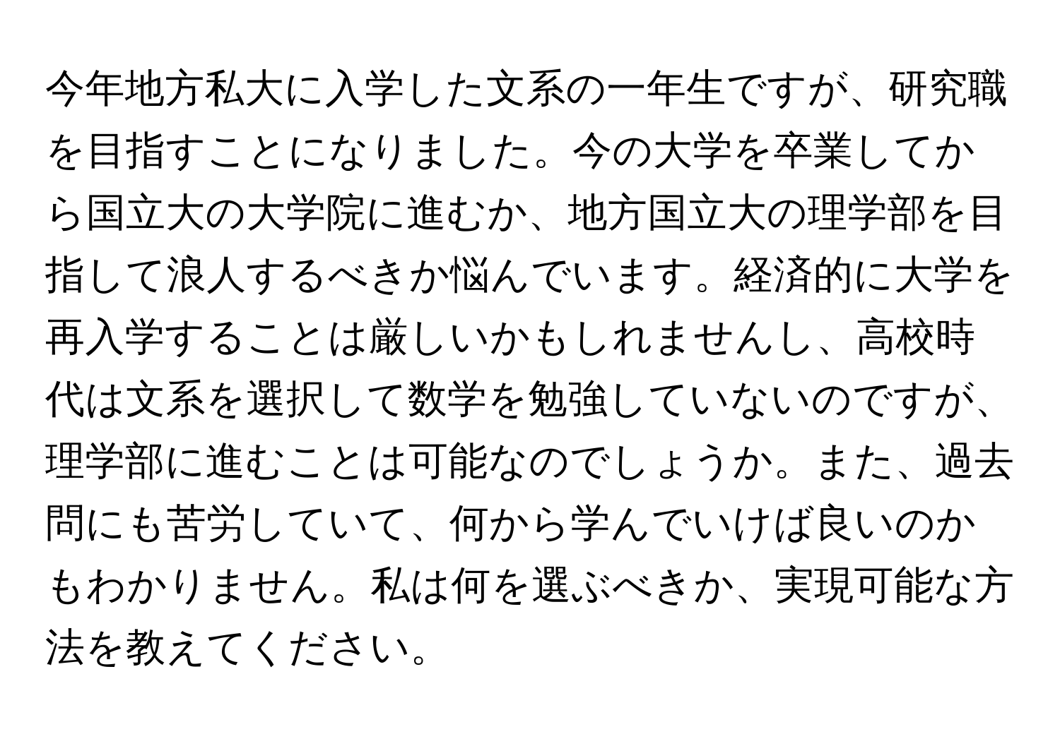 今年地方私大に入学した文系の一年生ですが、研究職を目指すことになりました。今の大学を卒業してから国立大の大学院に進むか、地方国立大の理学部を目指して浪人するべきか悩んでいます。経済的に大学を再入学することは厳しいかもしれませんし、高校時代は文系を選択して数学を勉強していないのですが、理学部に進むことは可能なのでしょうか。また、過去問にも苦労していて、何から学んでいけば良いのかもわかりません。私は何を選ぶべきか、実現可能な方法を教えてください。