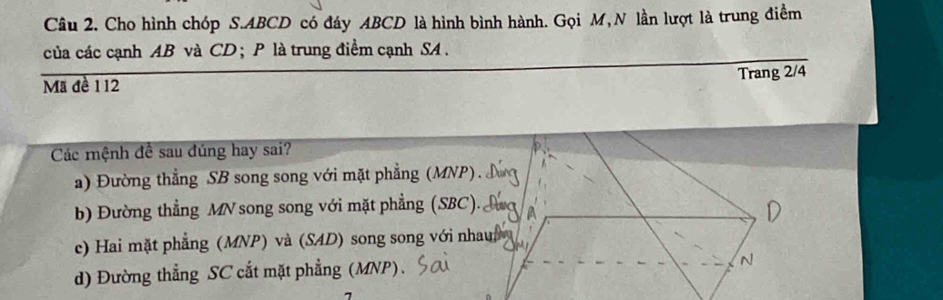 Cho hình chóp S. ABCD có đáy ABCD là hình bình hành. Gọi M, N lần lượt là trung điểm
của các cạnh AB và CD; P là trung điểm cạnh SA .
Mã đề 112 Trang 2/4
Các mệnh đề sau đúng hay sai?
a) Đường thẳng SB song song với mặt phẳng (MNP)
b) Đường thẳng MN song song với mặt phẳng (SBC)
1
c) Hai mặt phẳng (MNP) và (SAD) song song với nhau
d) Đường thẳng SC cắt mặt phẳng (MNP)
N