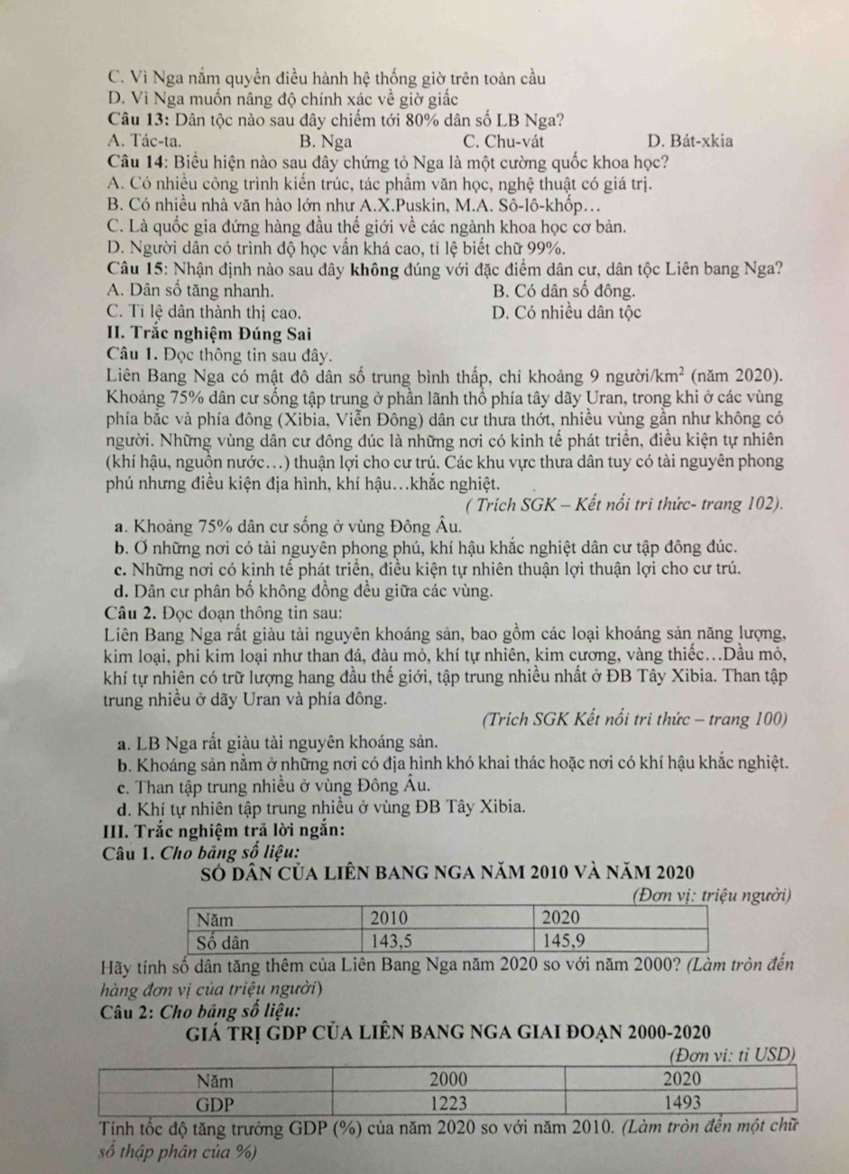 C. Vì Nga nắm quyền điều hành hệ thống giờ trên toàn cầu
D. Vì Nga muốn nâng độ chính xác về giờ giấc
Câu 13: Dân tộc nào sau đây chiếm tới 80% dân số LB Nga?
A. Tác-ta. B. Nga C. Chu-vát D. Bát-xkia
Câu 14: Biểu hiện nào sau đây chứng tỏ Nga là một cường quốc khoa học?
A. Có nhiều công trình kiến trúc, tác phẩm văn học, nghệ thuật có giá trị.
B. Có nhiều nhà văn hào lớn như A.X.Puskin, M.A. Sô-lô-khốp.
C. Là quốc gia đứng hàng đầu thế giới về các ngành khoa học cơ bản.
D. Người dân có trình độ học vấn khá cao, tỉ lệ biết chữ 99%.
Câu 15: Nhận định nào sau đây không đúng với đặc điểm dân cư, dân tộc Liên bang Nga?
A. Dân số tăng nhanh. B. Có dân số đông.
C. Tỉ lệ dân thành thị cao. D. Có nhiều dân tộc
II. Trắc nghiệm Đúng Sai
Câu 1. Đọc thông tin sau đây.
Liên Bang Nga có mật đô dân số trung bình thấp, chỉ khoảng 9 người. km^2 (năm 2020).
Khoảng 75% dân cư sống tập trung ở phần lãnh thổ phía tây dãy Uran, trong khi ở các vùng
phía bắc và phía đông (Xibia, Viễn Đông) dân cư thưa thớt, nhiều vùng gần như không có
Người. Những vùng dân cư đông đúc là những nơi có kinh tế phát triển, điều kiện tự nhiên
(khí hậu, nguồn nước...) thuận lợi cho cư trú. Các khu vực thưa dân tuy có tài nguyên phong
phú nhưng điều kiện địa hình, khí hậu...khắc nghiệt.
( Trich SGK - Kết nổi tri thức- trang 102).
a. Khoảng 75% dân cư sống ở vùng Đông Âu.
b. Ở những nơi có tài nguyên phong phú, khí hậu khắc nghiệt dân cư tập đông đúc.
c. Những nơi có kinh tế phát triển, điều kiện tự nhiên thuận lợi thuận lợi cho cư trú.
d. Dân cư phân bố không đồng đều giữa các vùng.
Câu 2. Đọc đoạn thông tin sau:
Liên Bang Nga rất giàu tài nguyên khoáng sản, bao gồm các loại khoáng sản năng lượng,
kim loại, phi kim loại như than đá, đàu mỏ, khí tự nhiên, kim cương, vàng thiếc...Dầu mỏ,
khí tự nhiên có trữ lượng hang đầu thế giới, tập trung nhiều nhất ở ĐB Tây Xibia. Than tập
trung nhiều ở dãy Uran và phía đông.
(Trích SGK Kết nổi trì thức - trang 100)
a. LB Nga rất giàu tài nguyên khoáng sản.
b. Khoáng sản nằm ở những nơi có địa hình khó khai thác hoặc nơi có khí hậu khắc nghiệt.
c. Than tập trung nhiều ở vùng Đông Ấu.
d. Khí tự nhiên tập trung nhiều ở vùng ĐB Tây Xibia.
IIII. Trắc nghiệm trả lời ngắn:
Câu 1. Cho bảng số liệu:
số dân của liên bang nga năm 2010 và năm 2020
gười)
Hãy tính số dân tăng thêm của Liên Bang Nga năm 2020 so với năm 2000? (Làm tròn đến
hàng đơn vị của triệu người)
Câu 2: Cho bảng số liệu:
giá trị gdp của liên bang nga giai đoạn 2000-2020
Tính tốc độ tăng trưởng GDP (%) của năm 2020 so với năm 2010. (Làm tròn đến một chữ
số thập phân của %)