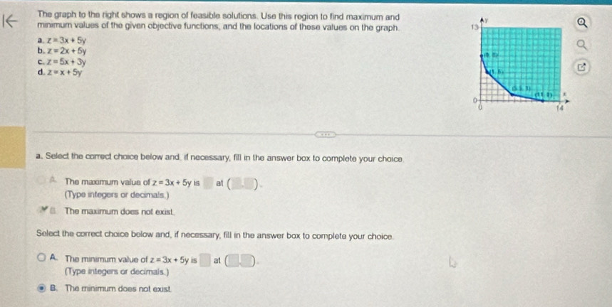 The graph to the right shows a region of feasible solutions. Use this region to find maximum and
minimum values of the given objective functions, and the locations of these values on the graph.
a z=3x+5y
b. z=2x+5y
c. z=5x+3y
d. z=x+5y
a. Select the correct choice below and, if necessary, fill in the answer box to complete your choice
The maximum valus of z=3x+5y □ at (□ ,□ ).
(Type integers or decimals.)
The maximum does not exist.
Select the correct choice below and, if necessary, fill in the answer box to complete your choice.
A. The minimum value of z=3x+5y is □ at □ □ .
(Type integers or decimals.)
B. The minimum does not exist.