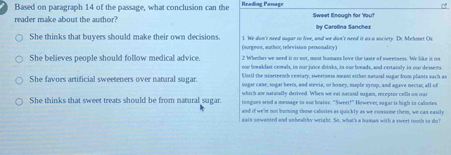 Based on paragraph 14 of the passage, what conclusion can the Reading Passage
reader make about the author? Sweet Enough for You?
by Carolina Sanchez
She thinks that buyers should make their own decisions. 1. We don't need sugar to live, and we don't need it as a society. Dr. Mehmet Oz
(surgeon, author, television personality)
She believes people should follow medical advice. 2 Whether we need it or not, most humans love the taste of sweetness. We like it on
our breakfast cereals, in our juice drinks, in our breads, and certainly in our desserts.
Until the nineteenth century, sweetness meant either natural sugar from plants such as
She favors artificial sweeteners over natural sugar. sugar cane, sugar beets, and stevia; or honey, maple syrup, and agave nectar, all of
which are naturally derived. When we eat natural sugars, receptor cells on our
She thinks that sweet treats should be from natural sugar. tongues send a message to our brains: "Sweet!" However, sugar is high in calories
and if we're not burning those calories as quickly as we consume them, we can easily
gain unwanted and unhealthy weight. So, what's a human with a sweet tooth to do?