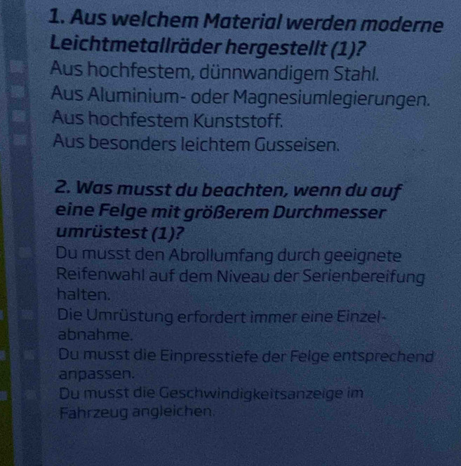 Aus welchem Material werden moderne
Leichtmetallräder hergestellt (1)?
Aus hochfestem, dünnwandigem Stahl.
Aus Aluminium- oder Magnesiumlegierungen.
Aus hochfestem Kunststoff.
Aus besonders leichtem Gusseisen.
2. Was musst du beachten, wenn du auf
eine Felge mit größerem Durchmesser
umrüstest (1)?
Du musst den Abrollumfang durch geeignete
Reifenwahl auf dem Niveau der Serienbereifung
halten.
Die Umrüstung erfordert immer eine Einzel-
abnahme.
Du musst die Einpresstiefe der Felge entsprechend
anpassen.
Du musst die Geschwindigkeitsanzeige im
Fahrzeug ängleichen