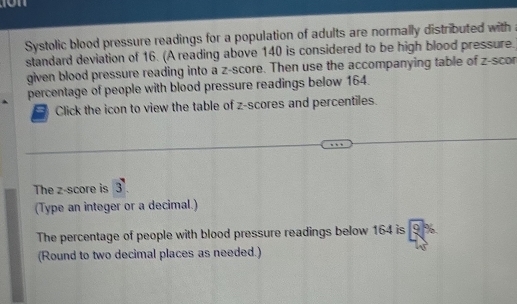 Systolic blood pressure readings for a population of adults are normally distributed with 
standard deviation of 16. (A reading above 140 is considered to be high blood pressure. 
given blood pressure reading into a z-score. Then use the accompanying table of z -scor 
percentage of people with blood pressure readings below 164. 
Click the icon to view the table of z-scores and percentiles. 
The z-score is 3
(Type an integer or a decimal.) 
The percentage of people with blood pressure readings below 164 is c 
(Round to two decimal places as needed.)