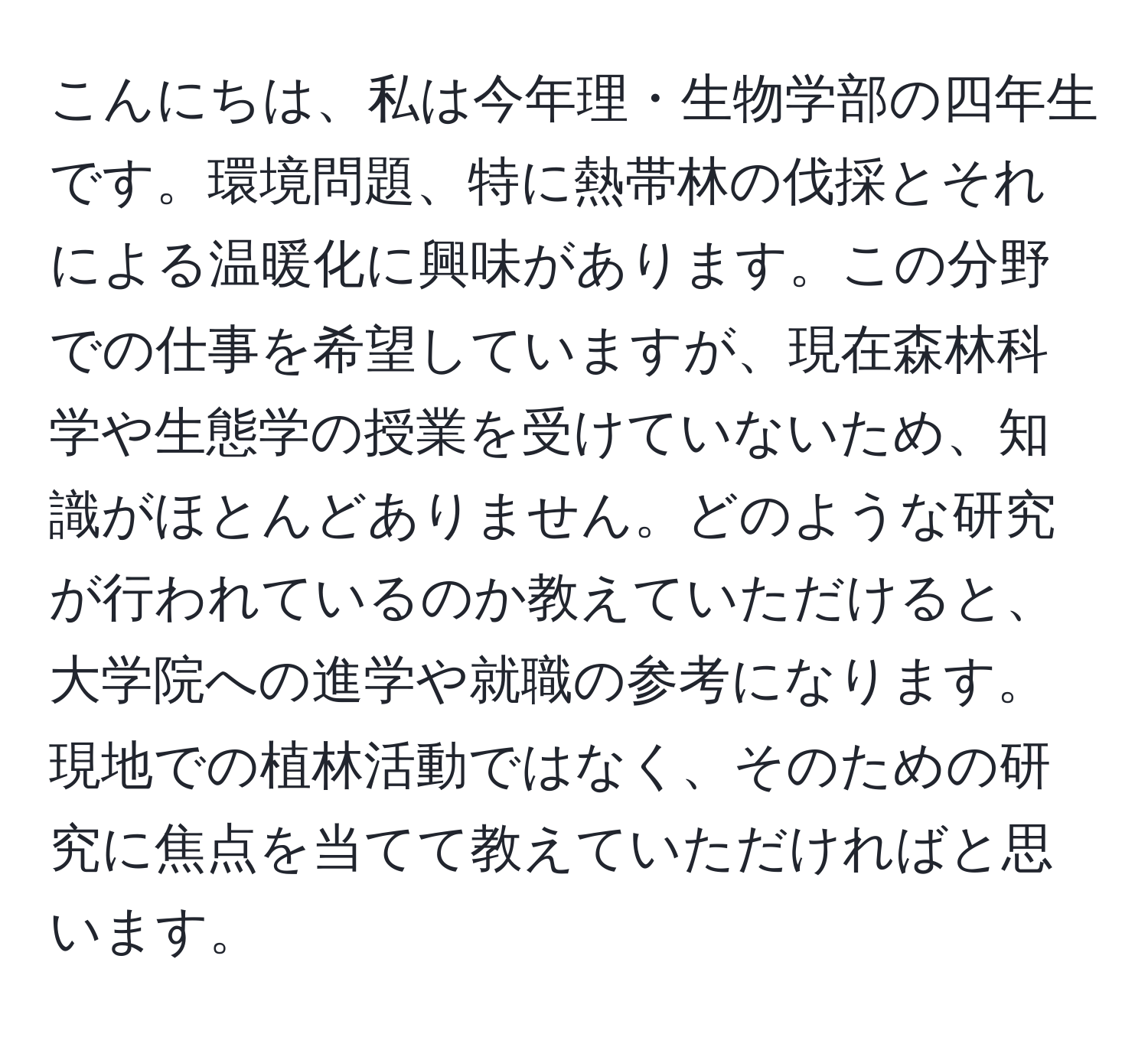 こんにちは、私は今年理・生物学部の四年生です。環境問題、特に熱帯林の伐採とそれによる温暖化に興味があります。この分野での仕事を希望していますが、現在森林科学や生態学の授業を受けていないため、知識がほとんどありません。どのような研究が行われているのか教えていただけると、大学院への進学や就職の参考になります。現地での植林活動ではなく、そのための研究に焦点を当てて教えていただければと思います。