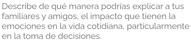 Describe de qué manera podrías explicar a tus 
familiares y amigos, el impacto que tienen la 
emociones en la vida cotidiana, particularmente 
en la toma de decisiones.