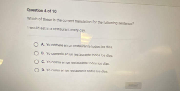 Which of these is the correct translation for the following sentence?
I would eat in a restaurant every day.
A. Yo comeré en un restaurante todos los días.
B. Yo comería en un restaurante todos los días.
C. Yo comia en un restaurante todos los días.
D. Yo como en un restaurante todos los días.
MIT