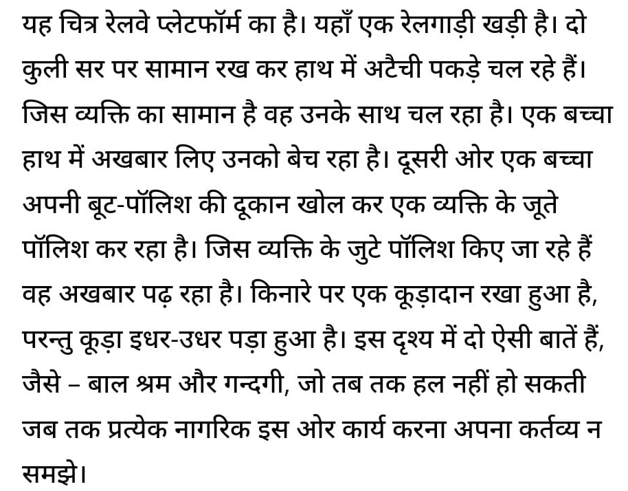 यह चित्र रेलवे प्लेटफॉर्म का है। यहाँ एक रेलगाड़ी खड़ी है। दो 
कुली सर पर सामान रख कर हाथ में अटैची पकड़ेचल रहे हैं। 
जिस व्यक्ति का सामान है वह उनके साथ चल रहा है। एक बच्चा 
हाथ में अखबार लिए उनको बेच रहा है। दूसरी ओर एक बच्चा 
अपनी बूट-पॉलिश की दूकान खोल कर एक व्यक्ति के जूते 
पॉलिश कर रहा है। जिस व्यक्ति के जुटे पॉलिश किए जा रहे हैं 
वह अखबार पढ़ रहा है। किनारे पर एक कूड़ादान रखा हुआ है, 
परन्तु कूड़ा इधर-उधर पड़ा हुआ है। इस दृश्य में दो ऐसी बातें हैं, 
जैसे - बाल श्रम और गन्दगी, जो तब तक हल नहीं हो सकती 
जब तक प्रत्येक नागरिक इस ओर कार्य करना अपना कर्तव्य न 
समझे।