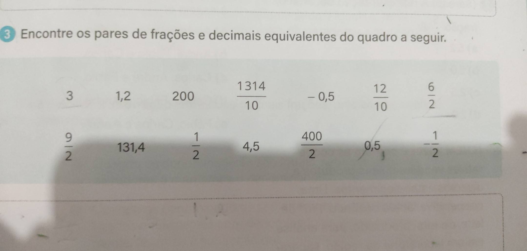 Encontre os pares de frações e decimais equivalentes do quadro a seguir. 
| 314
3 1,2 200 - 0,5
frac 10
 12/10 
 6/2 
 1/2 
 400/2 
 9/2  4,5 0,5
131,4
- 1/2 