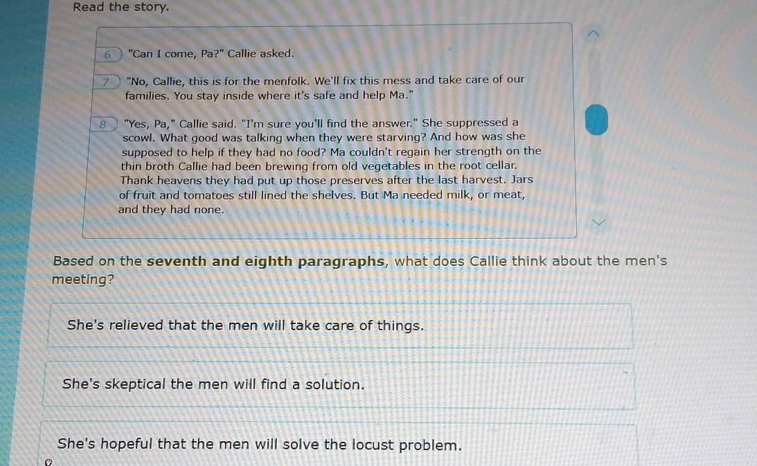 Read the story.
6 "Can I come, Pa?" Callie asked.
7 "No, Callie, this is for the menfolk. We'll fix this mess and take care of our
families. You stay inside where it's safe and help Ma."
8 ) "Yes, Pa," Callie said. "I'm sure you'll find the answer." She suppressed a
scowl. What good was talking when they were starving? And how was she
supposed to help if they had no food? Ma couldn't regain her strength on the
thin broth Callie had been brewing from old vegetables in the root cellar.
Thank heavens they had put up those preserves after the last harvest. Jars
of fruit and tomatoes still lined the shelves. But Ma needed milk, or meat,
and they had none.
Based on the seventh and eighth paragraphs, what does Callie think about the men's
meeting?
She's relieved that the men will take care of things.
She's skeptical the men will find a solution.
She's hopeful that the men will solve the locust problem.