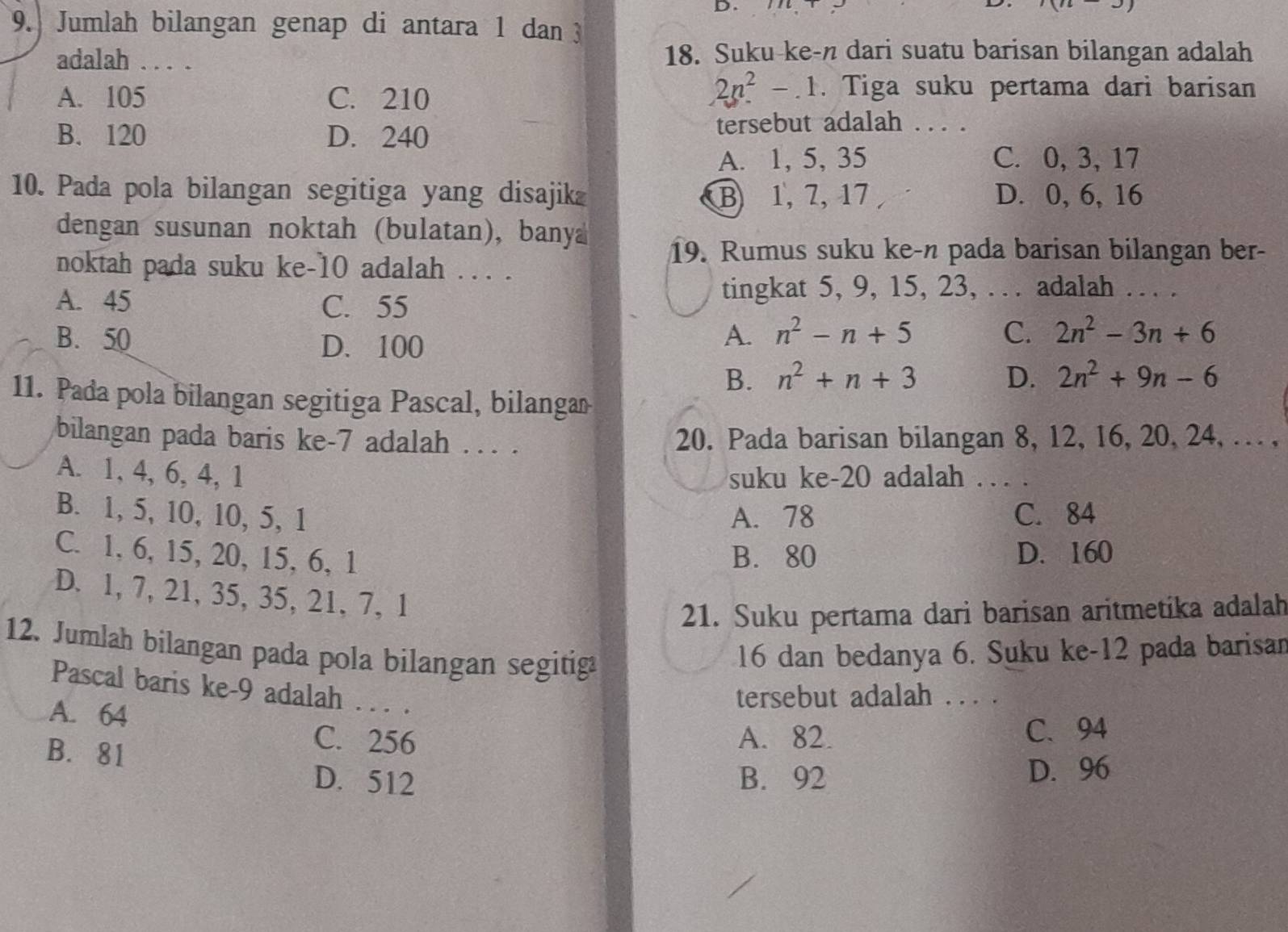 (n)
9. Jumlah bilangan genap di antara 1 dan 3
adalah . .. . 18. Suku-ke-n dari suatu barisan bilangan adalah
A. 105 C. 210
2n^2-1. Tiga suku pertama dari barisan
B. 120 D. 240 tersebut adalah ... .
A. 1, 5, 35 C. 0, 3, 17
10. Pada pola bilangan segitiga yang disajik B 1, 7, 17 D. 0, 6, 16
dengan susunan noktah (bulatan), bany
19. Rumus suku ke-n pada barisan bilangan ber-
noktah pada suku ke-10 adalah ... .
A. 45 C. 55
tingkat 5, 9, 15, 23, .   adalah …   .
B. 50 D. 100
A. n^2-n+5 C. 2n^2-3n+6
B. n^2+n+3 D. 2n^2+9n-6
11. Pada pola bilangan segitiga Pascal, bilangan
bilangan pada baris ke-7 adalah . . . . 20. Pada barisan bilangan 8, 12, 16, 20, 24, … ,
A. 1, 4, 6, 4, 1 suku ke-20 adalah .   .
B. 1, 5, 10, 10, 5, 1 A. 78 C. 84
C. 1, 6, 15, 20, 15, 6, 1 B. 80 D. 160
D. 1, 7, 21, 35, 35, 21, 7, 1
21. Suku pertama dari barisan aritmetika adalah
12. Jumlah bilangan pada pola bilangan segitiga
16 dan bedanya 6. Suku ke-12 pada barisan
Pascal baris ke-9 adalah . . . .
A. 64
tersebut adalah . .. .
B. 81
C. 256 A. 82. C. 94
D. 512 B. 92 D. 96