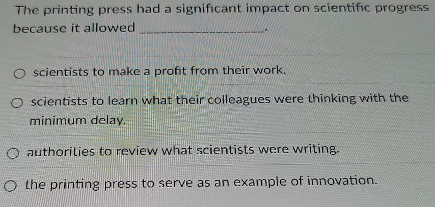 The printing press had a significant impact on scientifc progress
because it allowed_
scientists to make a profıt from their work.
scientists to learn what their colleagues were thinking with the
minimum delay.
authorities to review what scientists were writing.
the printing press to serve as an example of innovation.