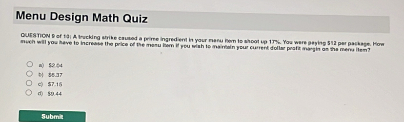 Menu Design Math Quiz
QUESTION 9 of 10: A trucking strike caused a prime ingredient in your menu item to shoot up 17%. You were paying $12 per package. How
much will you have to increase the price of the menu item if you wish to maintain your current dollar profit margin on the menu item?
a) $2.04
b) $6.37
c) $7.15
d) $9.44
Submit