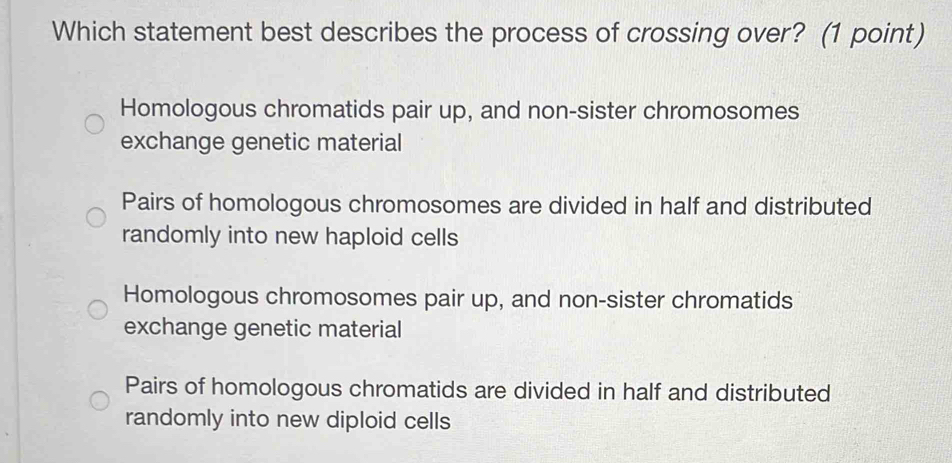 Which statement best describes the process of crossing over? (1 point)
Homologous chromatids pair up, and non-sister chromosomes
exchange genetic material
Pairs of homologous chromosomes are divided in half and distributed
randomly into new haploid cells
Homologous chromosomes pair up, and non-sister chromatids
exchange genetic material
Pairs of homologous chromatids are divided in half and distributed
randomly into new diploid cells