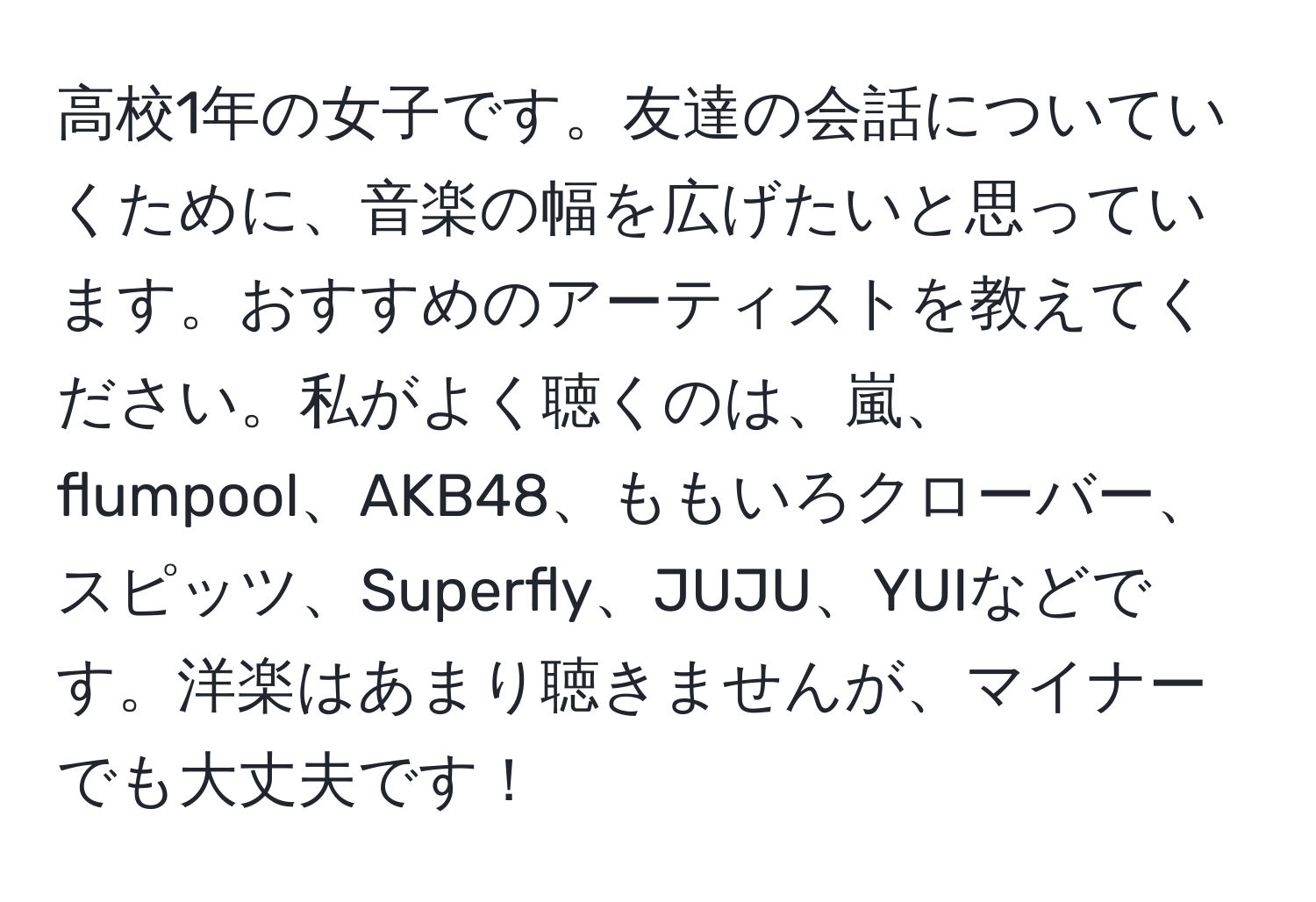 高校1年の女子です。友達の会話についていくために、音楽の幅を広げたいと思っています。おすすめのアーティストを教えてください。私がよく聴くのは、嵐、flumpool、AKB48、ももいろクローバー、スピッツ、Superfly、JUJU、YUIなどです。洋楽はあまり聴きませんが、マイナーでも大丈夫です！