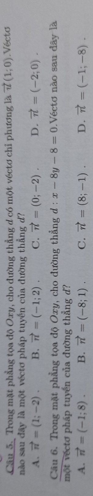 Trong mặt phẳng tọa độ Oxy, cho đường thẳng d có một véctơ chỉ phương là vector u(1;0) Vécto
nào sau đây là một véctơ pháp tuyến của đường thẳng d?
A. vector n=(1;-2). B. vector n=(-1;2). C. vector n=(0;-2). D. vector n=(-2;0). 
Câu 6. Trong mặt phẳng tọa độ Oxy, cho đường thẳng d : x-8y-8=0.Véctơ nào sau đây là
một vécto pháp tuyến của đường thẳng d?
A. vector n=(-1;8). B. vector n=(-8;1). C. vector n=(8;-1). D. vector n=(-1;-8).