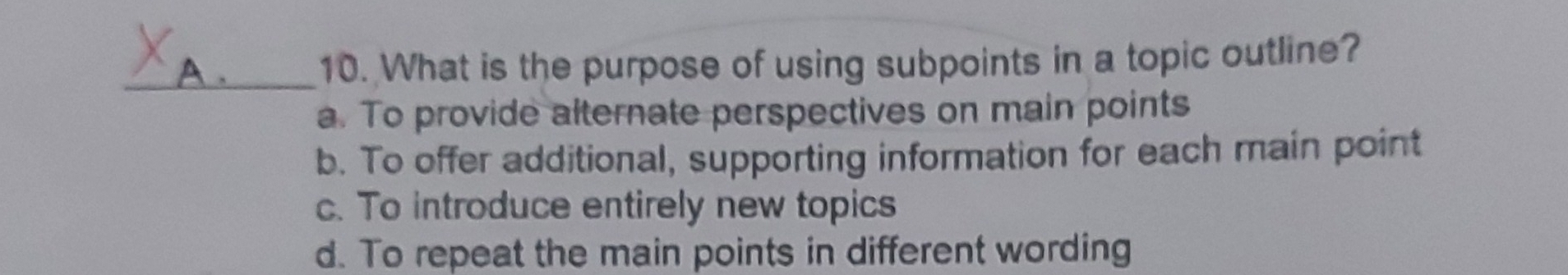 What is the purpose of using subpoints in a topic outline?
a. To provide alternate perspectives on main points
b. To offer additional, supporting information for each main point
c. To introduce entirely new topics
d. To repeat the main points in different wording