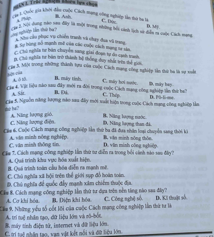 MHÀN I. Trắc nghiệm nhiều lựa chọn
Ca I. Quốc gia khởi đầu cuộc Cách mạng công nghiệp lần thứ ba là
A. Pháp, B. Anh.
C. Đức. D. Mỹ .
Cội 2 Nội dung nào sau đây là một trong những bối cảnh lịch sử diễn ra cuộc Cách mạng
công nghiệp lần thứ ba?
A Nhu cầu phục vụ chiến tranh và chạy đua vũ trang.
B. Sự bùng nổ mạnh mẽ của các cuộc cách mạng tư sản.
C. Chủ nghĩa tư bản chuyển sang giai đoạn tự do cạnh tranh.
D. Chủ nghĩa tư bản trở thành hệ thống duy nhất trên thế giới.
Căa 3. Một trong những thành tựu của cuộc Cách mạng công nghiệp lần thứ ba là sự xuất
hiện của
A. ô tô. B. máy tính.
C. máy hơi nước. D. máy bay.
Cầu 4. Vật liệu nào sau đây mới ra đời trong cuộc Cách mạng công nghiệp lần thứ ba?
C. Thép.
A. Sắt. B. Đá. D. Pô-li-me.
âu 5. Nguồn năng lượng nào sau đây mới xuất hiện trong cuộc Cách mạng công nghiệp lần
thứ ba?
A. Năng lượng gió.
B. Năng lượng nước.
C. Năng lượng điện.
D. Năng lượng than đá.
Câu 6. Cuộc Cách mạng công nghiệp lần thứ ba đã đưa nhân loại chuyển sang thời kì
A. văn minh nông nghiệp. B. văn minh nông thôn.
C. văn minh thông tin. D. văn minh công nghiệp.
Câu 7. Cách mạng công nghiệp lần thứ tư diễn ra trong bối cảnh nào sau đây?
A. Quá trình khu vực hóa xuất hiện.
B. Quá trình toàn cầu hóa diễn ra mạnh mẽ.
C. Chủ nghĩa xã hội trên thế giới sụp đồ hoàn toàn.
D. Chủ nghĩa đế quốc đẩy mạnh xâm chiếm thuộc địa.
Cầu 8. Cách mạng công nghiệp lần thứ tư dựa trên nền tảng nào sau đây?
A. Cơ khí hóa. B. Điện khí hóa. C. Công nghệ số. D. Kĩ thuật số.
Cầu 9. Những yếu tố cốt lõi của cuộc Cách mạng công nghiệp lần thứ tư là
A. trí tuệ nhân tạo, dữ liệu lớn và rô-bốt.
B. máy tính điện tử, internet và dữ liệu lớn.
C. trí tuệ nhân tạo, vạn vật kết nối và dữ liệu lớn.