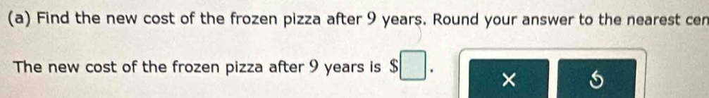 Find the new cost of the frozen pizza after 9 years. Round your answer to the nearest cen 
The new cost of the frozen pizza after 9 years is $□. ×