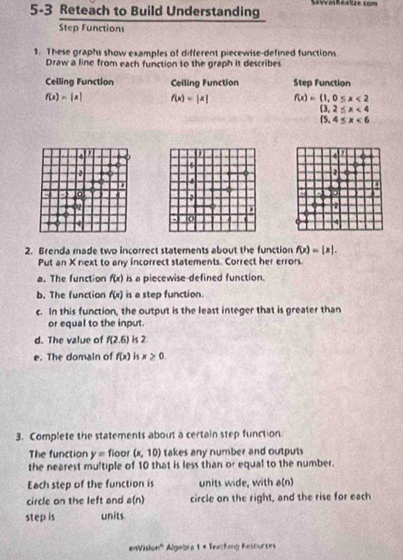 SavvaRealize com 
5-3 Reteach to Build Understanding 
Step Functions 
1. These graphs show examples of different piecewise-defined functions. 
Draw a line from each function to the graph it describes 
Celling Function Ceiling Function Step Function
f(x)= x
f(x)=beginvmatrix xendvmatrix
f(x)=(1,0≤ x<2</tex>
(3,2≤ x<4</tex>
(5,4≤ x<6</tex> 
4 a 
4 
6 
2 
4 
. 
a

1 a 
2 
4 
2. Brenda made two incorrect statements about the function f(x)=|x|. 
Put an X next to any incorrect statements. Correct her errors. 
a. The function f(x) is a piecewise-defined function. 
b. The function f(x) is a step function. 
c. In this function, the output is the least integer that is greater than 
or equal to the input. 
d. The value of f(2.6) is 2. 
e. The domain of f(x) is x≥ 0. 
3. Complete the statements about a certain step function. 
The function y= floor (x,10) takes any number and outputs 
the nearest multiple of 10 that is less than or equal to the number. 
Each step of the function is units wide, with a(n)
circle on the left and a(n) circle on the right, and the rise for each 
step is units 
eVislon''' Algebra 1 + Teetfang Resources