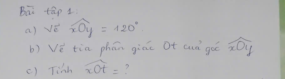 Bai tāp 1: 
a) vé widehat xOy=120°
b) Vè tia phān giāc Ot auà góó widehat xOy
() Tish widehat xOt= ?