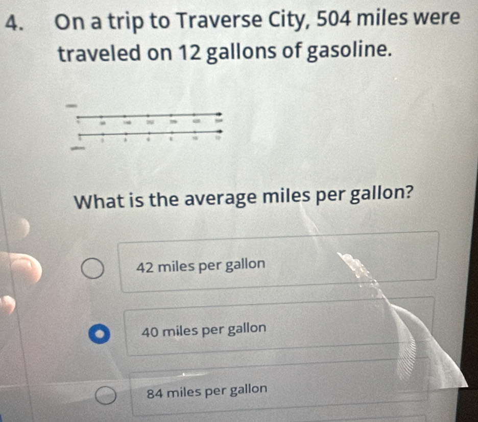 On a trip to Traverse City, 504 miles were
traveled on 12 gallons of gasoline.
-
What is the average miles per gallon?
42 miles per gallon
40 miles per gallon
84 miles per gallon