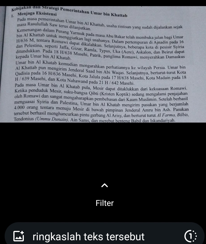 Kebijakan dân Strategi Pemerintahan Umar bin Khattab
1. Menjaga Eksistensi
Pada masa pemerintahan Umar bin Al Khattab, usaha rintisan yang sudah dijalankan sejak
masa Rasulullah Saw terus dilanjutkan
Kemenangan dalam Perang Yarmuk pada masa Abu Bakar telah membuka jalan bagi Umar
bin Al Khattab untuk menggiatkan lagi usahanya. Dalam pertempuran di Ajnadin pada 16
H/636 M, tentara Romawi dapat dikalahkan. Selanjutnya, beberapa kota di pesisir Syiria
dan Pelestina, seperti Jaffa, Gizar, Ramla, Typus, Uka (Acre), Askalon, dan Beirut dapat
ditundukkan. Pada 18 H/638 Masehi, Patrik, panglima Romawi, menyerahkan Damaskus
kepada Umar bin Al Khatab.
Umar bin Al Khatab kemudian mengarahkan perhatiannya ke wilayah Persia. Umar bin
Al Khattab pun mengirim Jenderal Saad bin Abi Waqas. Selanjutnya, berturut-turut Kota
Qadisia pada 16 H/636 Masehi, Kota Jalula pada 17 H/638 Masehi, Kota Madain pada 18
H / 639 Masehi, dan Kota Nahawand pada 21 H / 642 Masehi.
Pada masa Umar bin Al Khatab pula, Mesir dapat ditaklukkan dari kekuasaan Romawi.
Ketika penduduk Mesir, suku-bangsa Qibti (Kristen Koptik) sedang mengalami penjajahan
oleh Romawi dan sangat mengaharapkan pembebasan dari Kaum Muslimin. Setelah berhasil
menguasai Syiria dan Palestina, Umar bin Al Khatab mengirim pasukan yang berjumlah
4.000 orang tentara menuju Mesir di bawah pimpinan Jenderal Amru bin Ash. Pasukan
tersebut berhasil menghancurkan pintu gerbang Al Arisy, dan berturut turut Al Farma, Bilbis,
Tendonius (Ummu Dunain), Ain Sams, dan merebut benteng Babil dan Iskandariyah.
Filter
ringkaslah teks tersebut 1