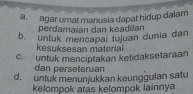 a. agar umat manusia dapat hidup dalam
perdamaian dan keadilan
b. untuk mencapai tujuan dunia dan
kesuksesan material
c. untuk menciptakan ketidaksetaraan
dan perseteruan
d. untuk menunjukkan keunggulan satu
kelompok atas kelompok lainnya