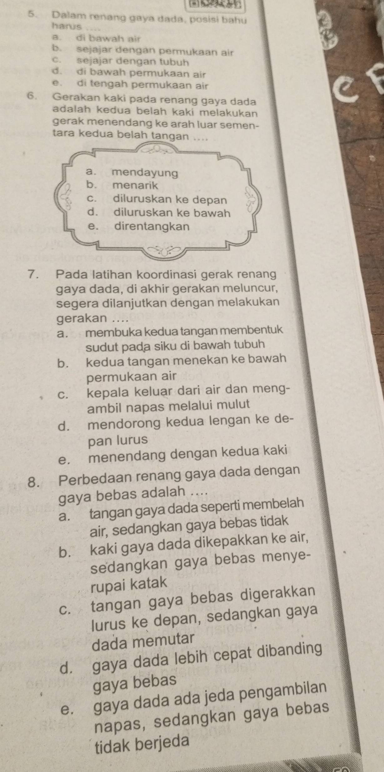 Dalam renang gaya dada, posisi bahu
harus
a. di bawah air
b. sejajar dengan permukaan air
c. sejajar dengan tubuh
d. di bawah permukaan air
e. di tengah permukaan air
6. Gerakan kaki pada renang gaya dada
adalah kedua belah kaki melakukan
gerak menendang ke arah luar semen-
tara kedua belah tangan
7. Pada latihan koordinasi gerak renang
gaya dada, di akhir gerakan meluncur,
segera dilanjutkan dengan melakukan
gerakan ....
a. membuka kedua tangan membentuk
sudut pada siku di bawah tubuh
b. kedua tangan menekan ke bawah
permukaan air
c. kepala keluar dari air dan meng-
ambil napas melalui mulut
d. mendorong kedua lengan ke de-
pan lurus
e. menendang dengan kedua kaki
8. Perbedaan renang gaya dada dengan
gaya bebas adalah ....
a. tangan gaya dada seperti membelah
air, sedangkan gaya bebas tidak
b. kaki gaya dada dikepakkan ke air,
sedangkan gaya bebas menye-
rupai katak
c. tangan gaya bebas digerakkan
lurus ke depan, sedangkan gaya
dada memutar
d. gaya dada lebih cepat dibanding
gaya bebas
e. gaya dada ada jeda pengambilan
napas, sedangkan gaya bebas
tidak berjeda