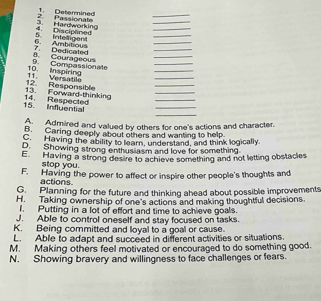 Determined
_
2. Passionate
_
3. Hardworking
4. Disciplined
_
_
5. Intelligent
_
_
6. Ambitious
7. Dedicated
8. Courageous
_
_
9. Compassionate
_
_
10. Inspiring
_
11. Versatile
_
12. Responsible
13. Forward-thinking
_
14. Respected
_
_
15. Influential
A. Admired and valued by others for one's actions and character.
B. Caring deeply about others and wanting to help.
C. Having the ability to learn, understand, and think logically.
D. Showing strong enthusiasm and love for something.
E. Having a strong desire to achieve something and not letting obstacles
stop you.
F. Having the power to affect or inspire other people's thoughts and
actions.
G. Planning for the future and thinking ahead about possible improvements
H. Taking ownership of one's actions and making thoughtful decisions.
I. Putting in a lot of effort and time to achieve goals.
J. Able to control oneself and stay focused on tasks.
K. Being committed and loyal to a goal or cause.
L. Able to adapt and succeed in different activities or situations.
M. Making others feel motivated or encouraged to do something good.
N. Showing bravery and willingness to face challenges or fears.