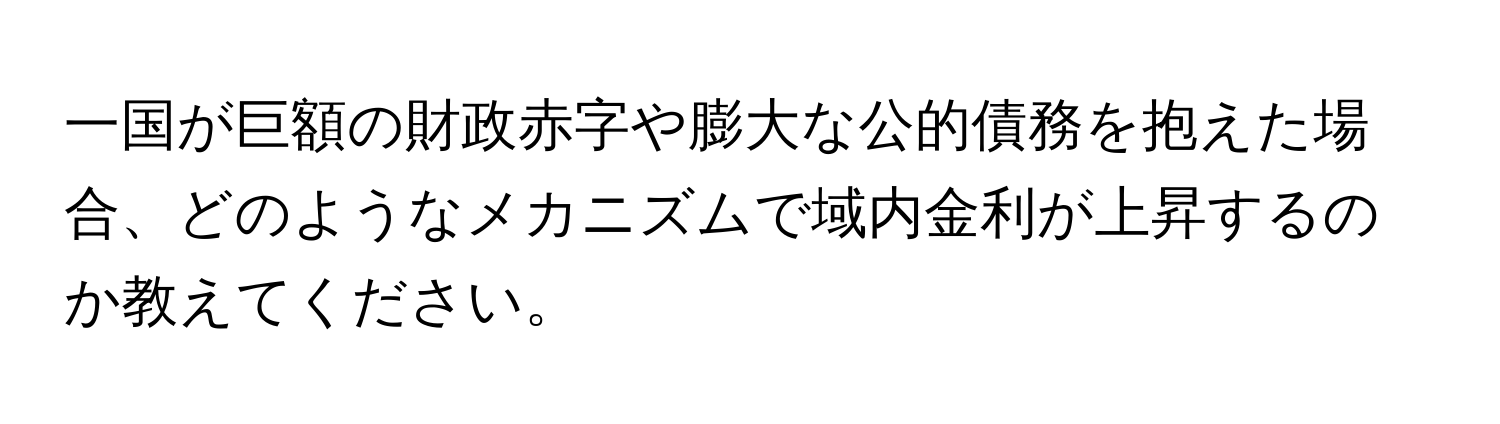 一国が巨額の財政赤字や膨大な公的債務を抱えた場合、どのようなメカニズムで域内金利が上昇するのか教えてください。