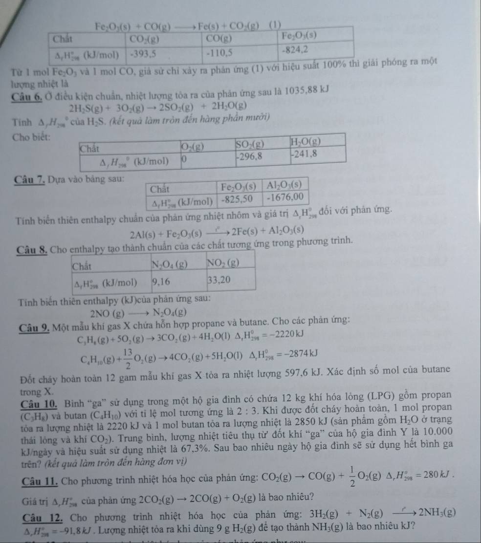 Từ I mol Fe_2O_3 và 1 mol CO, giả sử chỉ xảy ra phân ứng (1) vphóng ra một
lượng nhiệt là
Câu 6, Ở điều kiện chuẩn, nhiệt lượng tòa ra của phân ứng sau là 1035,88 kJ
2H_2S(g)+3O_2(g)to 2SO_2(g)+2H_2O(g)
Tinh △ _jH_(201)°ciaH_2S 3. (kết quà làm tròn đến hàng phần mười)
Cho biết:
Câu 7, Dựa vào bảng sau:
Tính biển thiên enthalpy chuẩn của phản ứng nhiệt nhôm và gi với phản ứng.
2Al(s)+Fe_2O_3(s)to 2Fe2Fe(s)+Al_2O_3(s)
Câu 8. n của các chất tương ứng trong phương trình.
Tính biến thiên enthalpy (kJ)của phản ứng sau:
2NO(g)to N_2O_4(g)
Câu 9. Một mẫu khí gas X chứa hỗn hợp propane và butane. Cho các phản ứng:
C_3H_8(g)+5O_2(g)to 3CO_2(g)+4H_2O(l)△ _rH_(298)^o=-2220kJ
C_4H_10(g)+ 13/2 O_2(g)to 4CO_2(g)+5H_2O(l)△ _rH_(298)^o=-2874kJ
Đốt cháy hoàn toàn 12 gam mẫu khí gas X tỏa ra nhiệt lượng 597,6 kJ. Xác định số mol của butane
trong X.
Câu 10. Bình “ga” sử dụng trong một hộ gia đình có chứa 12 kg khí hóa lỏng (LPG) gồm propan
(C_3H_8) và butan (C_4H_10) với tỉ lệ mol tương ứng là 2:3 3. Khi được đốt cháy hoàn toàn, 1 mol propan
tòa ra lượng nhiệt là 2220 kJ và 1 mol butan tỏa ra lượng nhiệt là 2850 kJ (sản phẩm gồm H_2O ở trạng
thái lóng và khí CO_2) 0. Trung bình, lượng nhiệt tiêu thụ từ đốt khí “ga” của hộ gia đình Y là 10.000
kJ/ngày và hiệu suất sử dụng nhiệt là 67,3%. Sau bao nhiêu ngày hộ gia đình sẽ sử dụng hết bình ga
trên? (kết quả làm tròn đến hàng đơn vị)
Câu 11. Cho phương trình nhiệt hóa học của phản ứng: CO_2(g)to CO(g)+ 1/2 O_2(g)△ ,H_(298)°=280kJ.
Giá trị △ _rH_(298)° của phản ứng 2CO_2(g)to 2CO(g)+O_2(g) là bao nhiêu?
Câu 12. Cho phương trình nhiệt hóa học của phản ứng: 3H_2(g)+N_2(g)to 2NH_3(g)
△ ,H_(2n)°=-91,8kJ. Lượng nhiệt tỏa ra khi dùng 9 R H_2(g) để tạo thành NH_3(g) là bao nhiêu kJ?