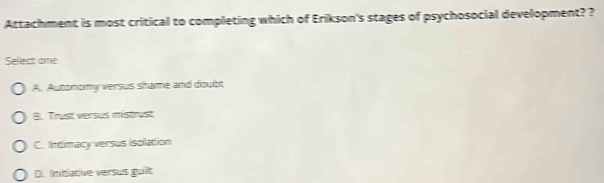 Attachment is most critical to completing which of Erikson's stages of psychosocial development? ?
Select one
A. Autonomy versus shame and doubt
B. Trust versus mistrust
C. Intimacy versus isolation
D. Initiative versus guilt