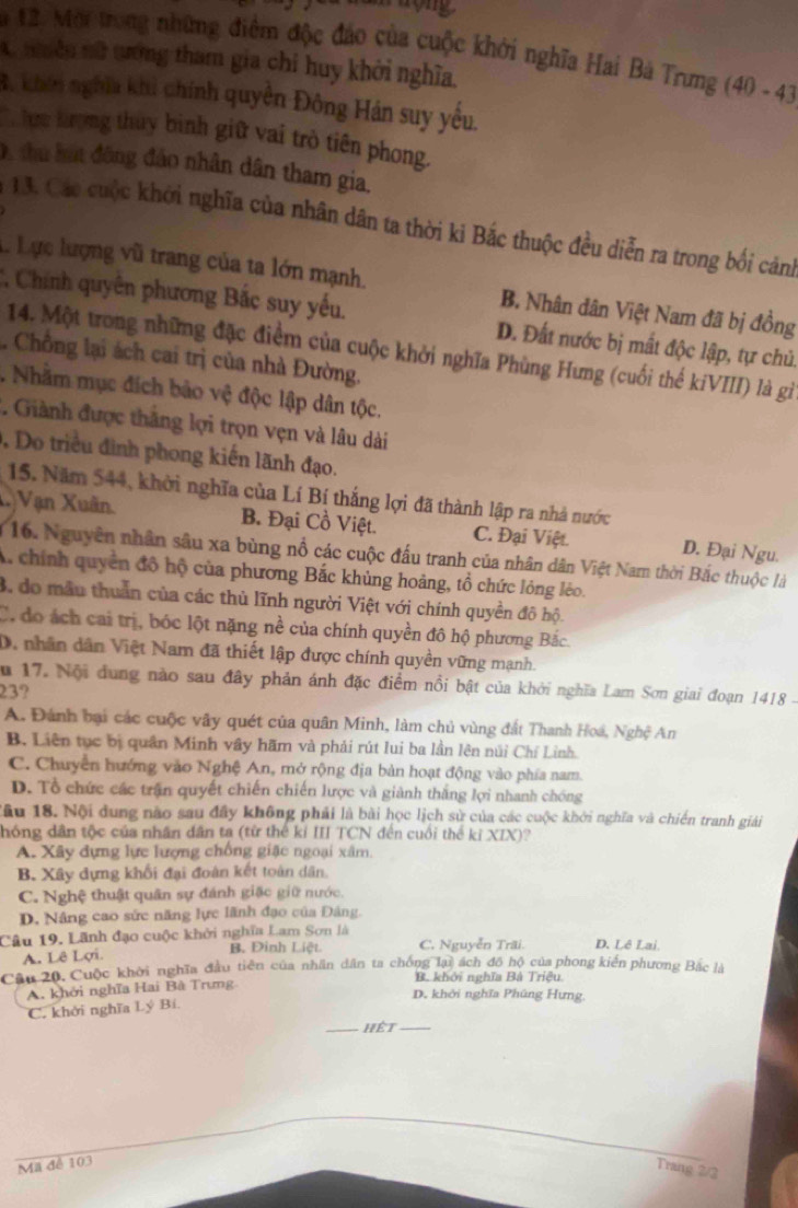 Mội trong những điểm độc đảo của cuộc khởi nghĩa Hai Bà Trưng (40 - 43)
C nhiền nữ tướng tham gia chi huy khởi nghĩa.
B. khến nghĩa khi chính quyền Đông Hán suy yếu.
Thưu kượng thủy binh giữ vai trò tiên phong.
D, thu hát đông đảo nhân dân tham gia,
* 13. Các cuộc khởi nghĩa của nhân dân ta thời ki Bắc thuộc đều diễn ra trong bối cảnh
L Lực lượng vũ trang của ta lớn mạnh. B. Nhân dân Việt Nam đã bị đồng
C Chính quyên phương Bắc suy yếu. D. Đất nước bị mất độc lập, tự chủ.
14. Một trong những đặc điểm của cuộc khởi nghĩa Phùng Hưng (cuối thể kíVIII) là gì
Chồng lại ách cai trị của nhà Đường.
. Nhằm mục đích bảo vệ độc lập dân tộc.
. Giành được thắng lợi trọn vẹn và lâu dài
, Do triều đình phong kiến lãnh đạo.
15. Năm 544, khởi nghĩa của Lí Bí thắng lợi đã thành lập ra nhà nước
X Vạn Xuân B. Đại Cồ Việt. C. Đại Việt. D. Đại Ngu.
* 16. Nguyên nhân sâu xa bùng nổ các cuộc đấu tranh của nhân dân Việt Nam thời Bắc thuộc là
A. chính quyền đô hộ của phương Bắc khủng hoàng, tổ chức lỏng lèo.
3. do mẫu thuần của các thủ lĩnh người Việt với chính quyền đô hộ.
C. đo ách cai trị, bóc lột nặng nề của chính quyền đô hộ phương Bắc
D. nhân dân Việt Nam đã thiết lập được chính quyền vững mạnh.
u 17. Nội dung nào sau đây phản ánh đặc điểm nổi bật của khởi nghĩa Lam Sơn giai đoạn 1418 -
23?
A. Đánh bại các cuộc vây quét của quân Minh, làm chủ vùng đất Thanh Hoá, Nghệ An
B. Liên tục bị quân Minh vây hãm và phải rút lui ba lần lên núi Chí Linh.
C. Chuyển hướng vào Nghệ An, mở rộng địa bản hoạt động vào phía nam.
D. Tổ chức các trận quyết chiến chiến lược và giành thắng lợi nhanh chóng
Cầu 18. Nội dung nào sau đây không phải là bài học lịch sử của các cuộc khởi nghĩa và chiến tranh giải
hóng dân tộc của nhân dân ta (từ thế kỉ III TCN đến cuối thể kỉ XIX)?
A. Xây đựng lực lượng chống giặc ngoại xâm.
B. Xây dựng khổi đại đoàn kết toàn dân.
C. Nghệ thuật quân sự đánh giặc giữ nước.
D. Nâng cao sức năng lực lãnh đạo của Đảng,
Câu 19. Lãnh đạo cuộc khởi nghĩa Lam Sơn là C. Nguyễn Trãi. D. Lê Lai
A. Lê Lợi. B. Đình Liệt
Câu 20, Cuộc khởi nghĩa đầu tiên của nhân dân ta chống lại ách đô hộ của phong kiến phương Bắc là
B. khởi nghĩa Bà Triệu.
A. khởi nghĩa Hai Bà Trung
D. khởi nghĩa Phúng Hưng,
C. khởi nghĩa Lý Bí.
_Hệt_
Ma đề 103
Trang 2/2