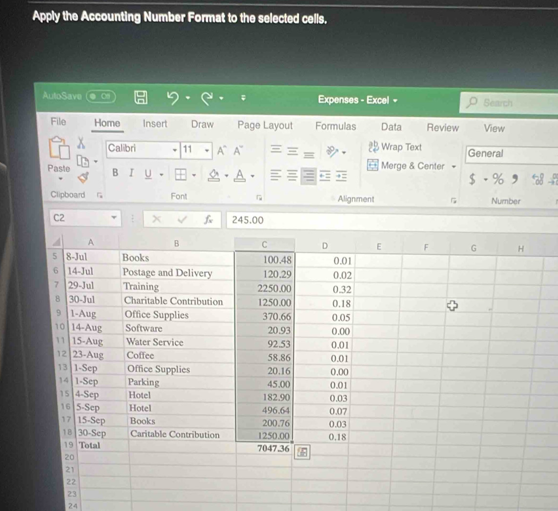 Apply the Accounting Number Format to the selected cells. 
AutoSave Expenses - Excel - Search 
File Home Insert Draw Page Layout Formulas Data Review View 
Wrap Text 
Calibri 11 A、A~ General 
Merge & Center 
Paste B I U a A 
$ - % 
Clipboard Font Alignment a Number 
C2 245.00
x f 
24