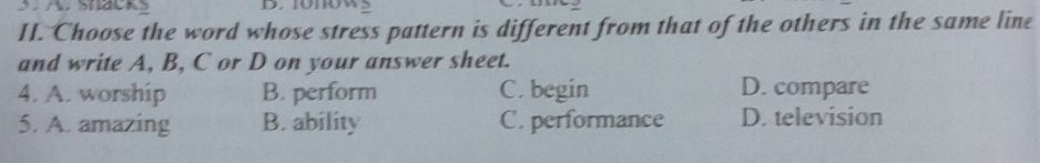 ShackS
II. Choose the word whose stress pattern is different from that of the others in the same line
and write A, B, C or D on your answer sheet.
4. A. worship B. perform C. begin D. compare
5. A. amazing B. ability C. performance D. television