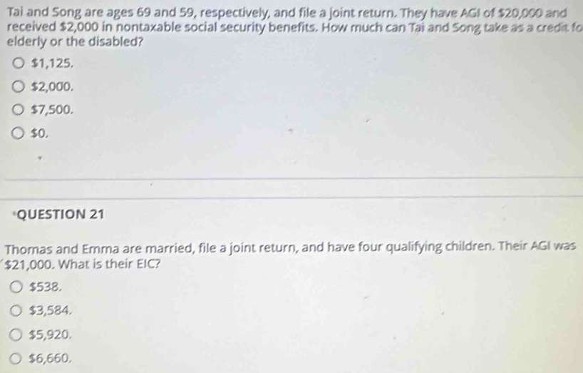 Tai and Song are ages 69 and 59, respectively, and file a joint return. They have AGI of $20,000 and
received $2,000 in nontaxable social security benefits. How much can Tai and Song take as a credit fo
elderly or the disabled?
$1,125.
$2,000.
$7,500.
$0.
QUESTION 21
Thomas and Emma are married, file a joint return, and have four qualifying children. Their AGI was
$21,000. What is their EIC?
$538.
$3,584.
$5,920.
$6,660.