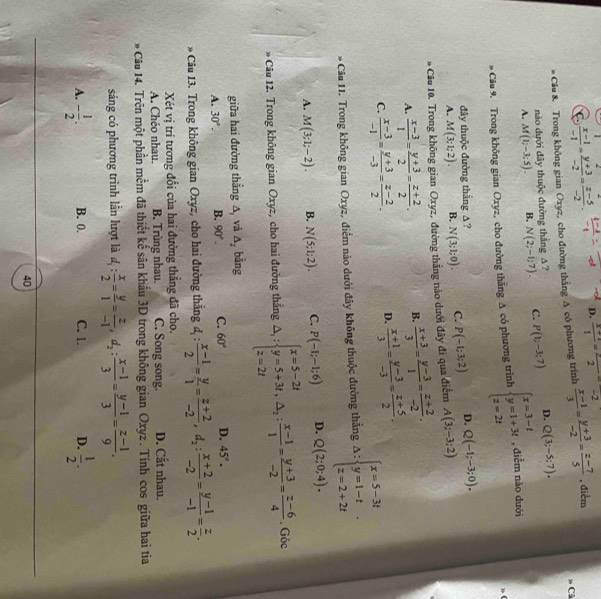 C  (x-1)/-1 = (y+3)/-2 = (z-5)/-2 . D.  (x+1)/1 =frac 2=-2
Câ
Câu 8. Trong không gian Oxyz, cho đường thẳng A có phương trình  (x-1)/3 = (y+3)/-2 = (z-7)/5  , điểm
nào dưới đây thuộc đường thẳng Δ ?
A. M(1;-3;5). B. N(2;-1;7). C. P(1;-3;7) D. Q(3;-5;7).
* Câu 9. Trong không gian Oxyz, cho đường thằng A có phương trình beginarrayl x=3-t y=1+3t z=2tendarray. , diễm nào dưới
đây thuộc đường thắng △?
A. M(3;1;2). B. N(3;1;0). C. P(-1;3;2) D. Q(-1;-3;0).
* Câu 10. Trong không gian Oxyz, đường thắng nào dưới đây đi qua điểm A(3;-3;2)
A.  (x-3)/1 = (y+3)/2 = (z+2)/2 . B.  (x+3)/3 = (y-3)/1 = (z+2)/-2 .
C.  (x-3)/-1 = (y+3)/-3 = (z-2)/2 . D.  (x+1)/3 = (y-3)/-3 = (z+5)/2 .
* Câu 11. Trong không gian Oxyz, điểm nào dưới đây không thuộc đường thắng △ :beginarrayl x=5-3t y=1-t z=2+2tendarray. .
A. M(3;1;-2). B. N(5;1;2). C. P(-1;-1;6) D. Q(2;0;4).
* Câu 12. Trong không gian Oxyz, cho hai đường thắng △ _1:beginarrayl x=5-2t y=5+3t,△ _2: (x-1)/1 = (y+3)/-2 = (z-6)/4  Góc
giữa hai đường thắng △ _1 và △ _2 bằng
A. 30°. B. 90°. C. 60° D. 45°.
* Câu 13. Trong không gian Oxyz, cho hai đường thắng d_1: (x-1)/2 = y/1 = (z+2)/-2 ,d_2: (x+2)/-2 = (y-1)/-1 = z/2 .
Xét vị trí tương đổi của hai đưởng thắng đã cho.
A. Chéo nhau. B. Trùng nhau. C. Song song. D. Cắt nhau.
* Câu 14. Trên một phần mềm đã thiết kế sân khẩu 3D trong không gian Oxyz . Tính cos giữa hai tia
sáng có phương trình lần lượt là d_1: x/2 = y/1 = z/-1 ,d_2: (x-1)/3 = (y-1)/3 = (z-1)/9 .
A. - 1/2 . B. 0. C. 1. D.  1/2 .
40