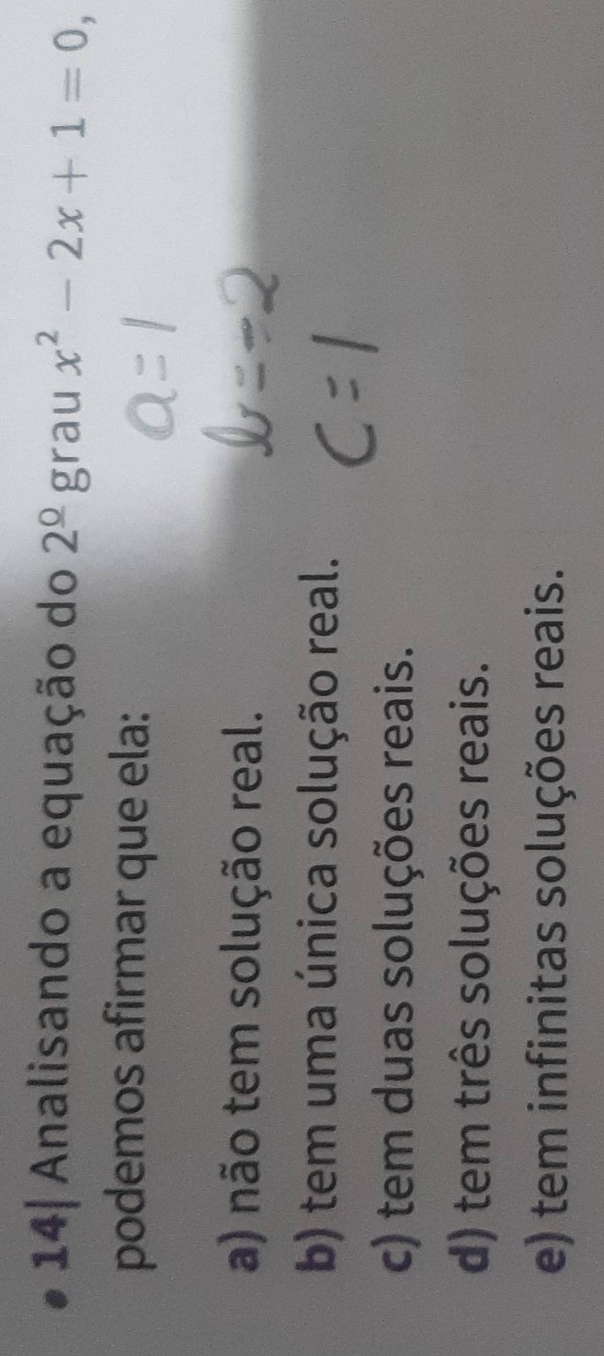 14| Analisando a equação do 2^(_ 0)g rau x^2-2x+1=0, 
podemos afirmar que ela:
a) não tem solução real.
b) tem uma única solução real.
c) tem duas soluções reais.
d) tem três soluções reais.
e) tem infinitas soluções reais.