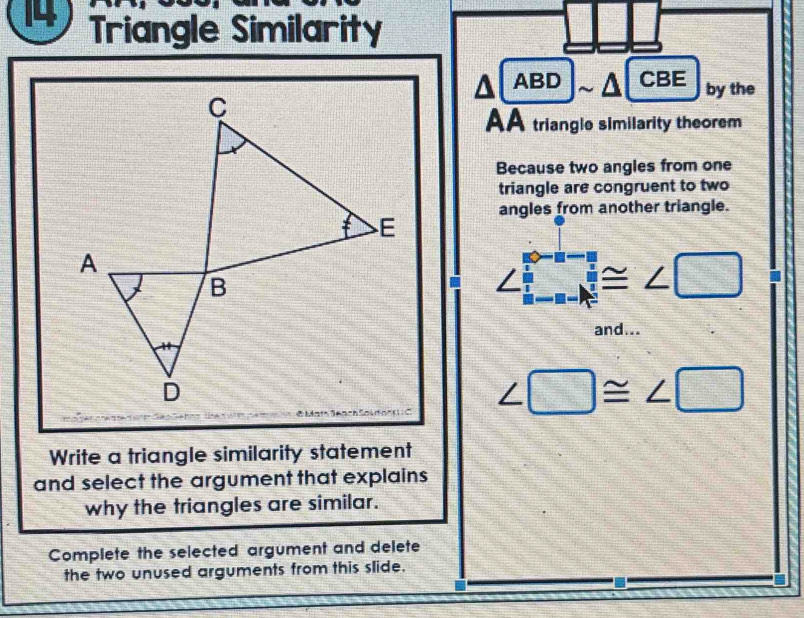 Triangle Similarity 
a 1 ABD CBE by the 
AA triangle similarity theorem 
Because two angles from one 
triangle are congruent to two 
angles from another triangle.
∠ □ ≌ ∠ □
and...
∠ □ ≌ ∠ □
Write a triangle similarity statement 
and select the argument that explains 
why the triangles are similar. 
Complete the selected argument and delete 
the two unused arguments from this slide.