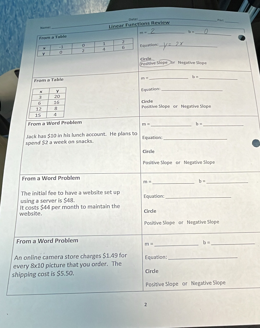 Date: Per 
Name: 
_ 
Linear Functions Review 
_ 
_ 
_ m=
b=
_ 
quation:_ 
ircle 
Positive Slope or Negative Slope 
From a Table
m=
_ b=
_ 
Equation:_ 
Circle 
Positive Slope or Negative Slope 
From a Word Problem 
_ m=
_ b=
Jack has $10 in his lunch account. He plans to Equation:_ 
spend $2 a week on snacks. 
Circle 
Positive Slope or Negative Slope 
From a Word Problem
m= _
b= _ 
The initial fee to have a website set up 
using a server is $48. Equation:_ 
It costs $44 per month to maintain the 
website. Circle 
Positive Slope or Negative Slope 
From a Word Problem 
_ m=
b= _ 
An online camera store charges $1.49 for Equation:_ 
every 8* 10 picture that you order. The 
shipping cost is $5.50. Circle 
Positive Slope or Negative Slope 
2