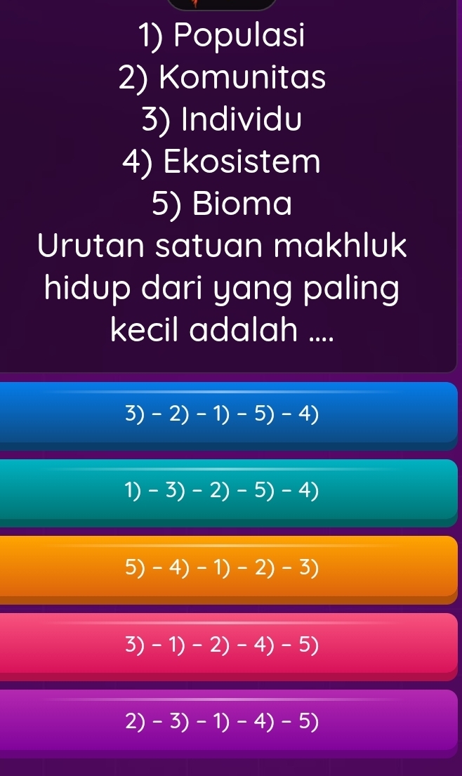 Populasi
2) Komunitas
3) Individu
4) Ekosistem
5) Bioma
Urutan satuan makhluk
hidup dari yang paling
kecil adalah ....
3)-2)-1)-5)-4)
1) -3)-2)-5)-4)
5)-4)-1)-2)-3)
3)-1)-2)-4)-5)
2) -3)-1)-4)-5)