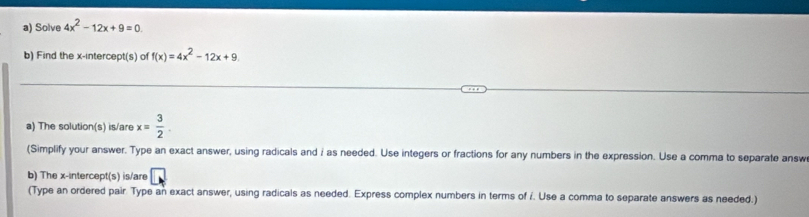 Solve 4x^2-12x+9=0. 
b) Find the x-intercept(s) of f(x)=4x^2-12x+9. 
_ 
_ 
a) The solution(s) is/are x= 3/2 . 
(Simplify your answer. Type an exact answer, using radicals and i as needed. Use integers or fractions for any numbers in the expression. Use a comma to separate answ 
b) The x-intercept(s) is/are □ 
(Type an ordered pair Type an exact answer, using radicals as needed. Express complex numbers in terms of i. Use a comma to separate answers as needed.)