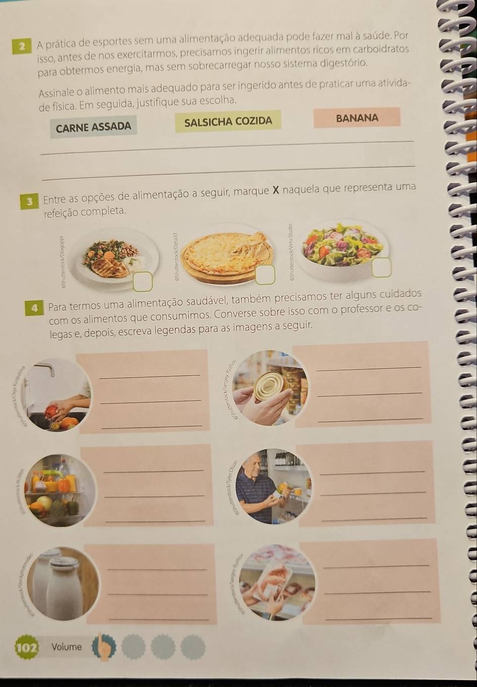 A prática de esportes sem uma alimentação adequada pode fazer mal à saúde. Por 
isso, antes de nos exercitarmos, precisamos ingerir alimentos ricos em carboidratos 
para obtermos energia, mas sem sobrecarregar nosso sistema digestório. 
Assinale o alimento mais adequado para ser ingerido antes de praticar uma ativida- 
de física. Em seguida, justifique sua escolha. 
CARNE ASSADA SALSICHA COZIDA BANANA 
_ 
_ 
3 1 Entre as opções de alimentação a seguir, marque X naquela que representa uma 
refeição completa. 
Para termos uma alimentação saudável, também precisamos ter alguns cuidados 
com os alimentos que consumimos. Converse sobre isso com o professor e os co- 
legas e, depois, escreva legendas para as imagens a seguir. 
_ 
_ 
_ 
_ 
_ 
_ 
_ 
_ 
_ 
_ 
_ 
_ 
_ 
_ 
_ 
102 Volume