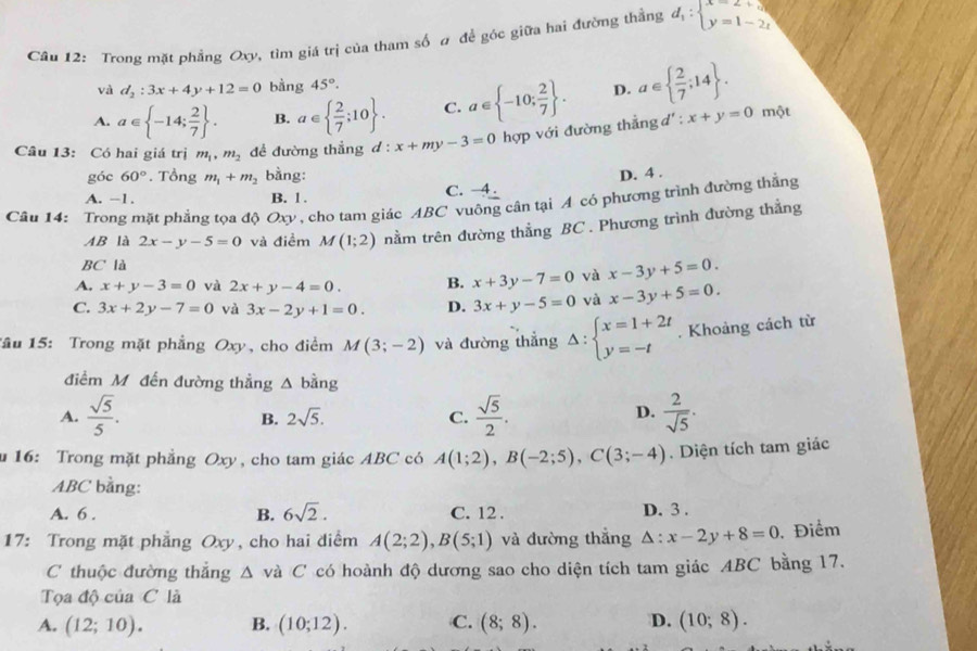 Trong mặt phẳng Oxy, tim giá trị của tham số # đề góc giữa hai đường thẳng d_1:beginarrayl x=2+3 y=1-2tendarray.
và d_2:3x+4y+12=0 bằng 45°.
A. a∈  -14; 2/7  . B. a∈   2/7 ;10 . C. a∈  -10; 2/7  . D. a∈   2/7 ;14 . một
Câu 13: Có hai giá trị m_1,m_2 đề đường thắng d:x+my-3=0 hợp với đường thẳng d' : x+y=0
góc 60°. Tồng m_1+m_2 bàng:
A. -1. B. 1 . C. -4 . D. 4 .
Câu 14: Trong mặt phẳng tọa độ Oxy , cho tam giác ABC vuông cân tại A có phương trình đường thằng
AB là 2x-y-5=0 và điềm M(1;2) nằm trên đường thẳng BC . Phương trình đường thẳng
BC là
A. x+y-3=0 và 2x+y-4=0. B. x+3y-7=0 và x-3y+5=0.
C. 3x+2y-7=0 và 3x-2y+1=0. D. 3x+y-5=0 và x-3y+5=0.
Tâu 15: Trong mặt phẳng Oxy, cho điểm M(3;-2) và đường thẳng Delta :beginarrayl x=1+2t y=-tendarray.. Khoảng cách từ
điểm Mô đến đường thẳng △ bing
A.  sqrt(5)/5 .  sqrt(5)/2 .  2/sqrt(5) .
B. 2sqrt(5). C.
D.
u 16: Trong mặt phẳng Oxy , cho tam giác ABC có A(1;2),B(-2;5),C(3;-4). Diện tích tam giác
ABC bằng:
A. 6 . B. 6sqrt(2). C. 12 . D. 3 .
17: Trong mặt phẳng Oxy, cho hai diểm A(2;2),B(5;1) và đường thắng △ :x-2y+8=0.Điểm
C thuộc đường thắng △ va C có hoành độ dương sao cho diện tích tam giác ABC bằng 17.
Tọa độ của C là
A. (12;10). B. (10;12). C. (8;8). D. (10;8).