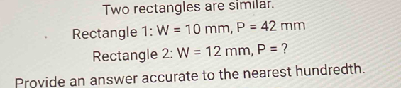 Two rectangles are similar. 
Rectangle 1:W=10mm, P=42mm
Rectangle 2: 2:W=12mm, P= ? 
Provide an answer accurate to the nearest hundredth.