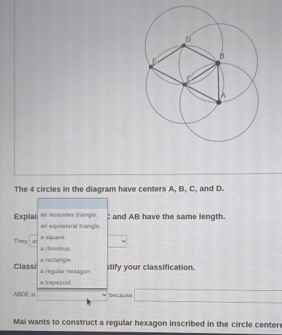 The 4 circles in the diagram have centers A, B, C, and D. 
Explai an isosceles triangle. C and AB have the same length. 
an equilateral triangle. 
They a a square. 
a rhombus 
a rectangle. stify your classification. 
Classi a regular hexagon 
a trapezoid.
ABDE is because 
Mai wants to construct a regular hexagon inscribed in the circle centere