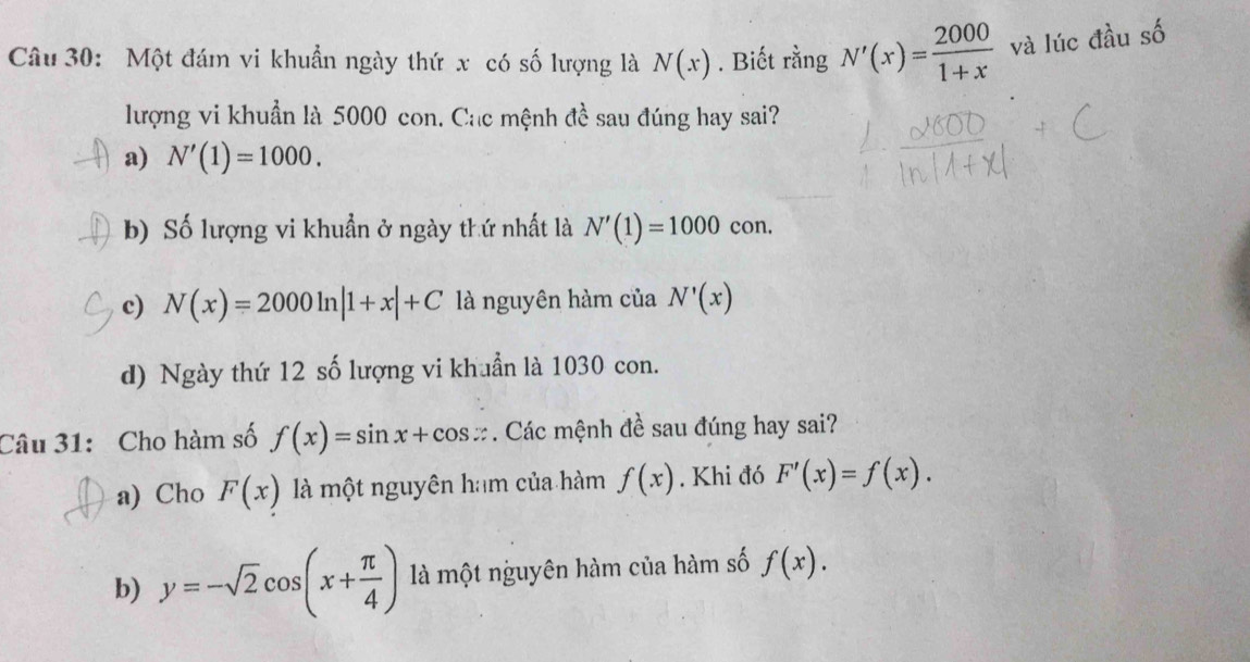 Một đám vi khuẩn ngày thứ x có số lượng là N(x). Biết rằng N'(x)= 2000/1+x  và lúc đầu số
lượng vi khuẩn là 5000 con. Cac mệnh đề sau đúng hay sai?
a) N'(1)=1000.
b) Số lượng vi khuẩn ở ngày thứ nhất là N'(1)=1000con.
c) N(x)=2000ln |1+x|+C là nguyên hàm của N'(x)
d) Ngày thứ 12 số lượng vi khuẩn là 1030 con.
Câu 31: Cho hàm số f(x)=sin x+cos x. Các mệnh đề sau đúng hay sai?
a) Cho F(x) là một nguyên ham của hàm f(x). Khi đó F'(x)=f(x).
b) y=-sqrt(2)cos (x+ π /4 ) là một nguyên hàm của hàm số f(x).