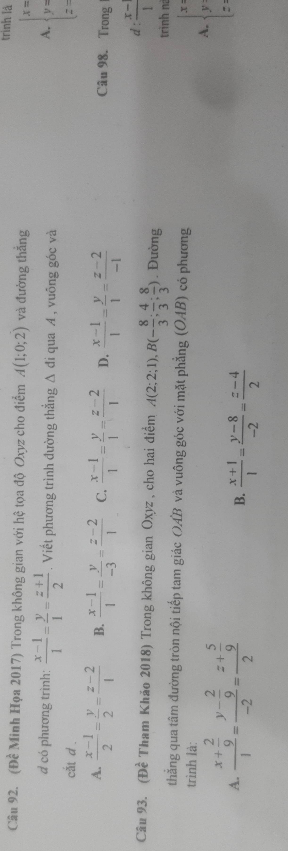 trình là
Câu 92. (Đề Minh Họa 2017) Trong không gian với hệ tọa độ Oxyz cho điểm A(1;0;2) và đường thắng
d có phương trình:  (x-1)/1 = y/1 = (z+1)/2 . Viết phương trình đường thẳng Δ đi qua A , vuông góc và
A. beginarrayl x= y= z=endarray.
cắt d .
A.  (x-1)/2 = y/2 = (z-2)/1  B.  (x-1)/1 = y/-3 = (z-2)/1  C.  (x-1)/1 = y/1 = (z-2)/1  D.  (x-1)/1 = y/1 = (z-2)/-1  Câu 98. Trong
d :  (x-)/1 
Câu 93. (Đề Tham Khảo 2018) Trong không gian Oxyz , cho hai điểm A(2;2;1), B(- 8/3 ; 4/3 ; 8/3 ). Đường
trình nà
thẳng qua tâm đường tròn nội tiếp tam giác OAB và vuông góc với mặt phẳng (OAB) có phương
trình là:
A.  x/y 
A. frac x+ 2/9 1=frac y- 2/9 -2=frac z+ 5/9 2
B.  (x+1)/1 = (y-8)/-2 = (z-4)/2 