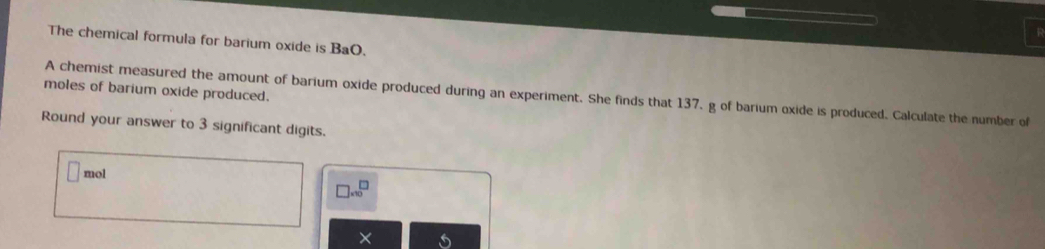 The chemical formula for barium oxide is BaO. 
moles of barium oxide produced. A chemist measured the amount of barium oxide produced during an experiment. She finds that 137, g of barium oxide is produced. Calculate the number of 
Round your answer to 3 significant digits. 
mol
beginarrayr □  * 10endarray
X